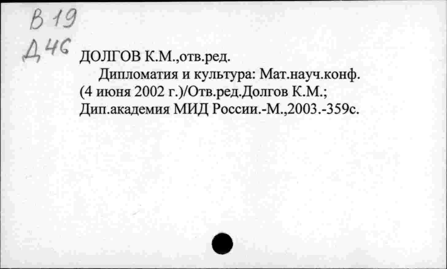 ﻿ДУ с
ДОЛГОВ К.М.,отв.ред.
Дипломатия и культура: Мат.науч.конф. (4 июня 2002 г.)/Отв.ред.Долгов К.М.; Дип.академия МИД России.-М.,2003.-359с.